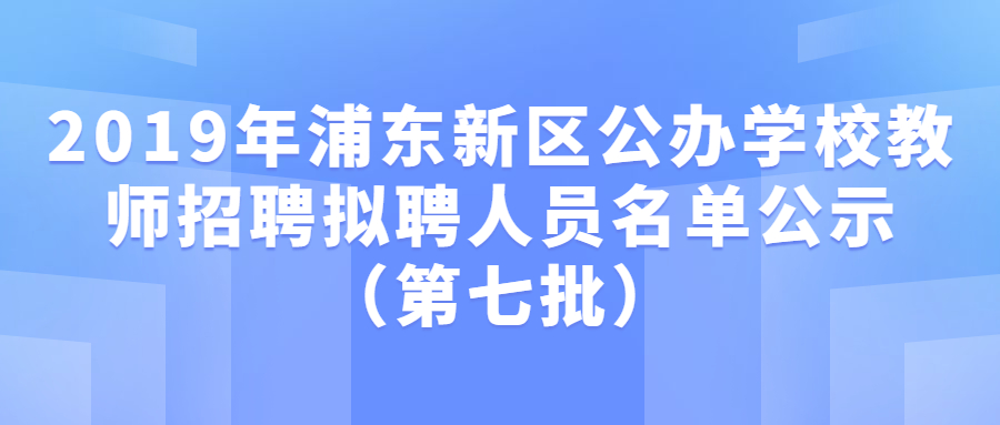 2019年浦東新區(qū)公辦學(xué)校教師招聘擬聘人員名單公示（第七批）