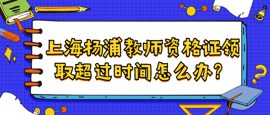 上海楊浦教師資格證領(lǐng)取超過(guò)時(shí)間怎么辦？